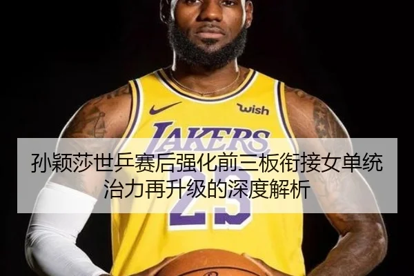 孙颖莎世乒赛后强化前三板衔接女单统治力再升级的深度解析