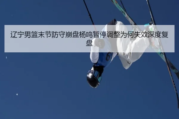 辽宁男篮末节防守崩盘杨鸣暂停调整为何失效深度复盘