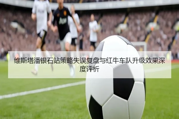 维斯塔潘银石站策略失误复盘与红牛车队升级效果深度评析